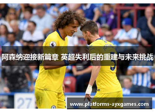 阿森纳迎接新篇章 英超失利后的重建与未来挑战