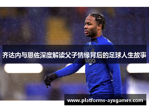 齐达内与恩佐深度解读父子情缘背后的足球人生故事