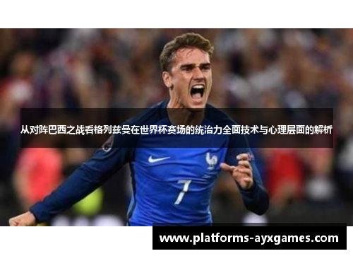 从对阵巴西之战看格列兹曼在世界杯赛场的统治力全面技术与心理层面的解析