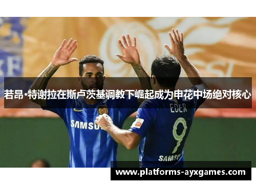 若昂·特谢拉在斯卢茨基调教下崛起成为申花中场绝对核心