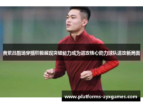 黄紫昌前场穿插积极展现突破能力成为进攻核心助力球队进攻新局面