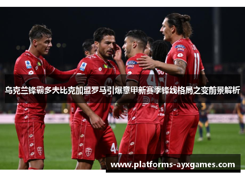 乌克兰锋霸多夫比克加盟罗马引爆意甲新赛季锋线格局之变前景解析