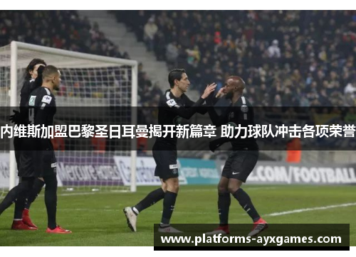 内维斯加盟巴黎圣日耳曼揭开新篇章 助力球队冲击各项荣誉